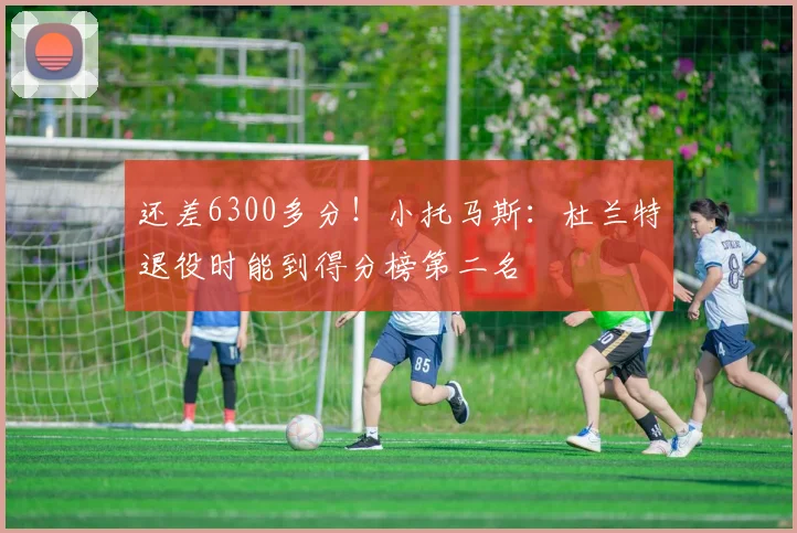 还差6300多分！小托马斯：杜兰特退役时能到得分榜第二名