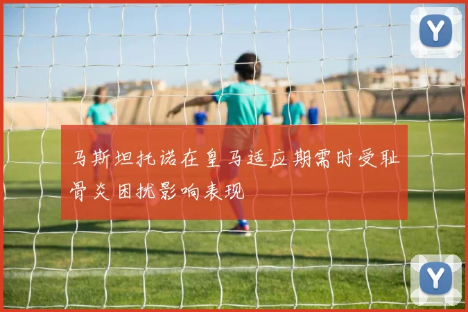 马斯坦托诺在皇马适应期需时受耻骨炎困扰影响表现