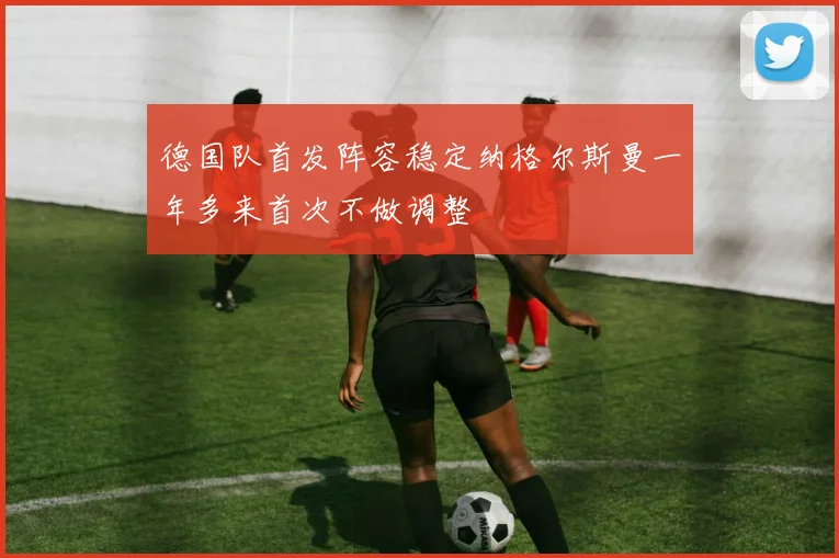 德国队首发阵容稳定纳格尔斯曼一年多来首次不做调整