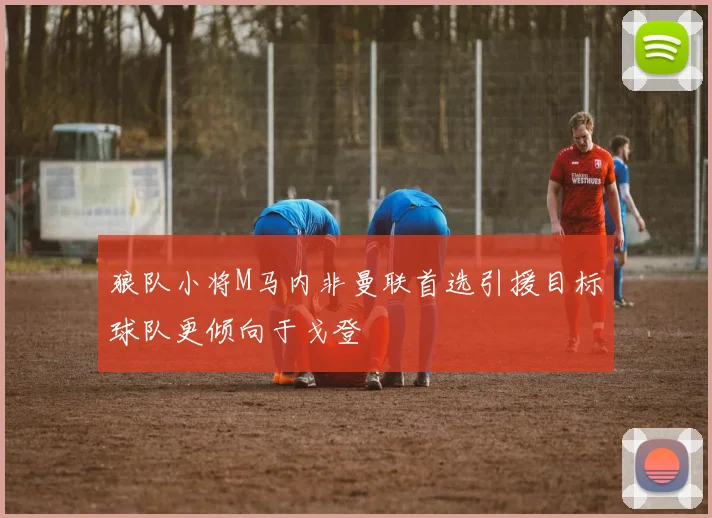 狼队小将M马内非曼联首选引援目标球队更倾向于戈登