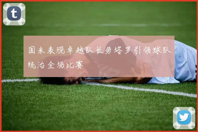 国米表现卓越队长劳塔罗引领球队统治全场比赛
