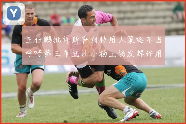 王仕鹏批评斯普利特用人策略不当呼吁第三节就让小杨上场发挥作用