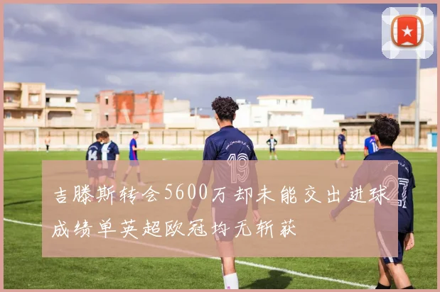 吉滕斯转会5600万却未能交出进球成绩单英超欧冠均无斩获