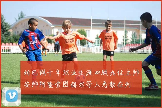 姆巴佩十年职业生涯回顾九位主帅安帅阿隆索图赫尔等人悉数在列