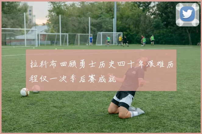 拉科布回顾勇士历史四十年艰难历程仅一次季后赛成就