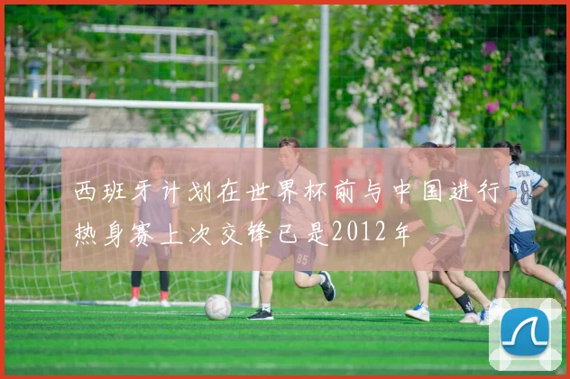西班牙计划在世界杯前与中国进行热身赛上次交锋已是2012年