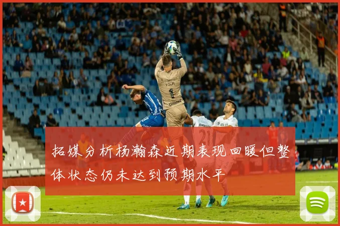 拓媒分析杨瀚森近期表现回暖但整体状态仍未达到预期水平