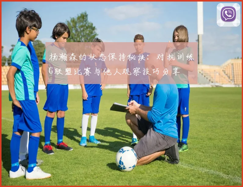 杨瀚森的状态保持秘诀：对抗训练G联盟比赛与他人观察技巧分享