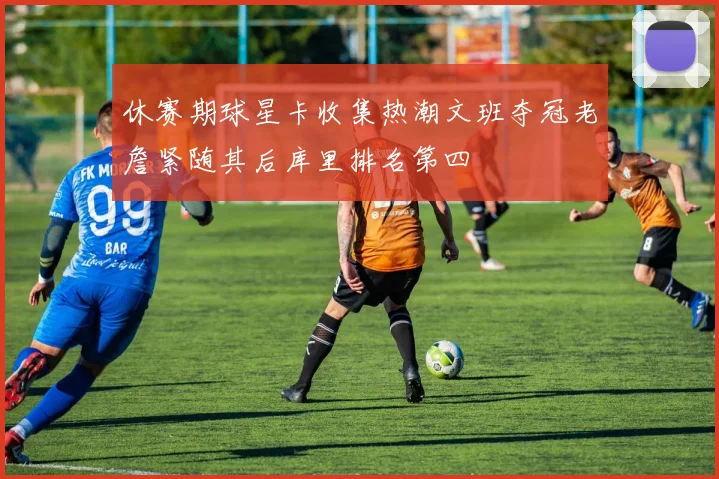 休赛期球星卡收集热潮文班夺冠老詹紧随其后库里排名第四
