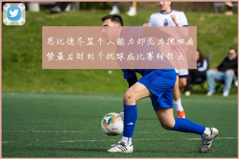 恩比德尽显个人能力却无力挽回局势最后时刻干扰球成比赛转折点