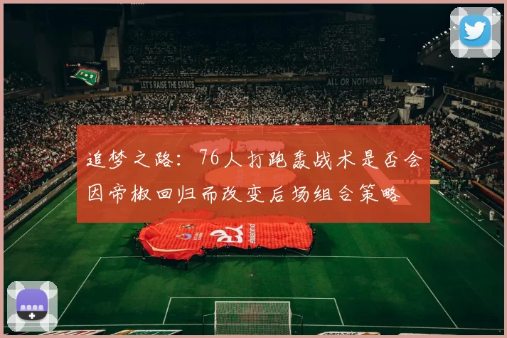 追梦之路：76人打跑轰战术是否会因帝椒回归而改变后场组合策略