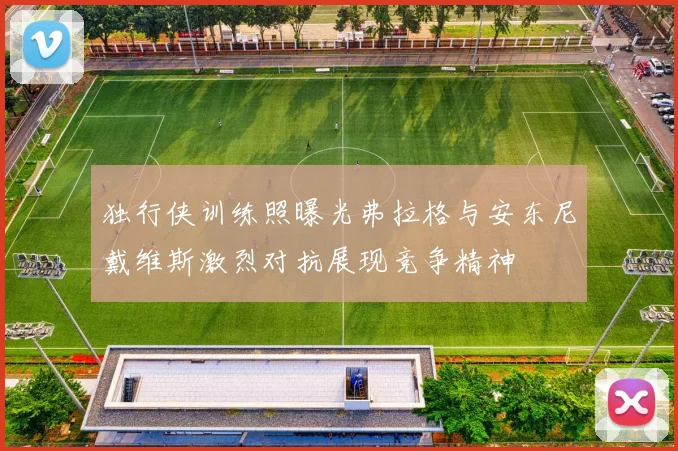 独行侠训练照曝光弗拉格与安东尼戴维斯激烈对抗展现竞争精神