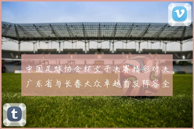 中国足球协会杯女子决赛精彩对决广东省与长春大众卓越首发阵容全面解析