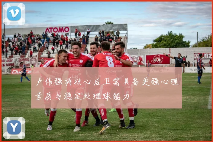 卢伟强调核心后卫需具备更强心理素质与稳定处理球能力