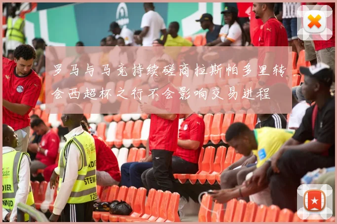 罗马与马竞持续磋商拉斯帕多里转会西超杯之行不会影响交易进程