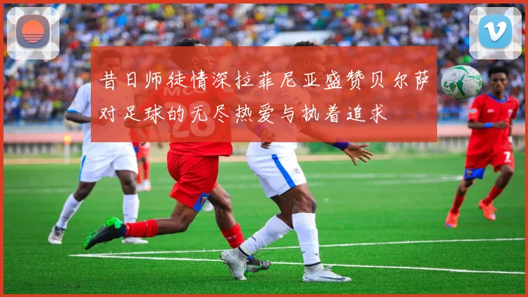 昔日师徒情深拉菲尼亚盛赞贝尔萨对足球的无尽热爱与执着追求
