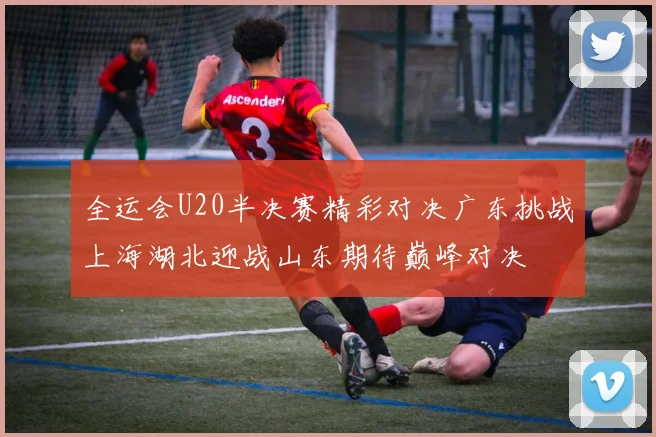 全运会U20半决赛精彩对决广东挑战上海湖北迎战山东期待巅峰对决