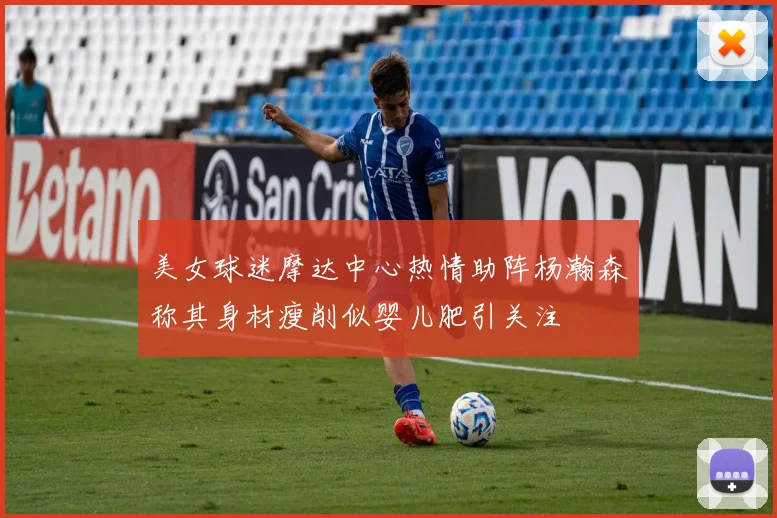 美女球迷摩达中心热情助阵杨瀚森称其身材瘦削似婴儿肥引关注