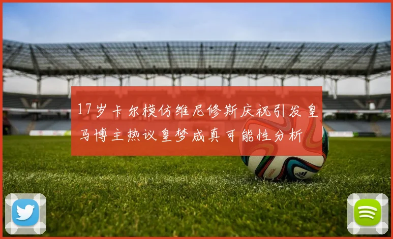 17岁卡尔模仿维尼修斯庆祝引发皇马博主热议皇梦成真可能性分析