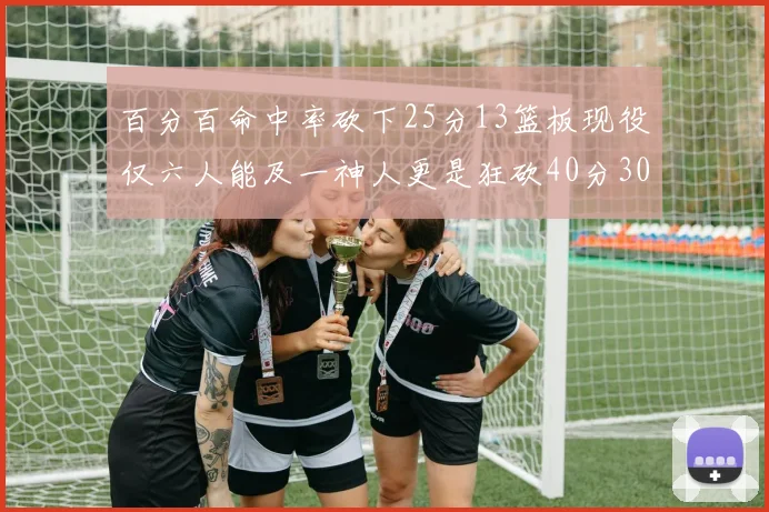 百分百命中率砍下25分13篮板现役仅六人能及一神人更是狂砍40分30篮板大三元