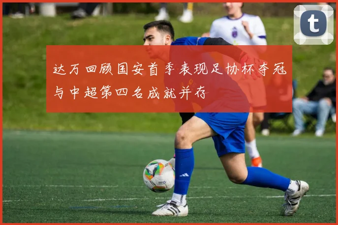 达万回顾国安首季表现足协杯夺冠与中超第四名成就并存
