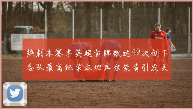 热刺本赛季英超黄牌数达49次创下各队最高纪录本坦库尔染黄引发关注