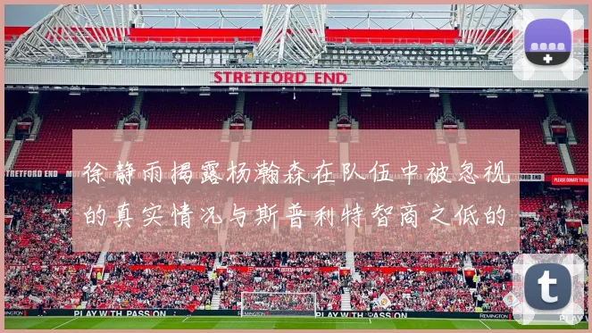 徐静雨揭露杨瀚森在队伍中被忽视的真实情况与斯普利特智商之低的尴尬真相