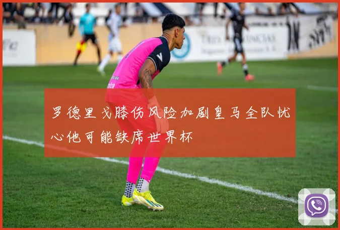 罗德里戈膝伤风险加剧皇马全队忧心他可能缺席世界杯
