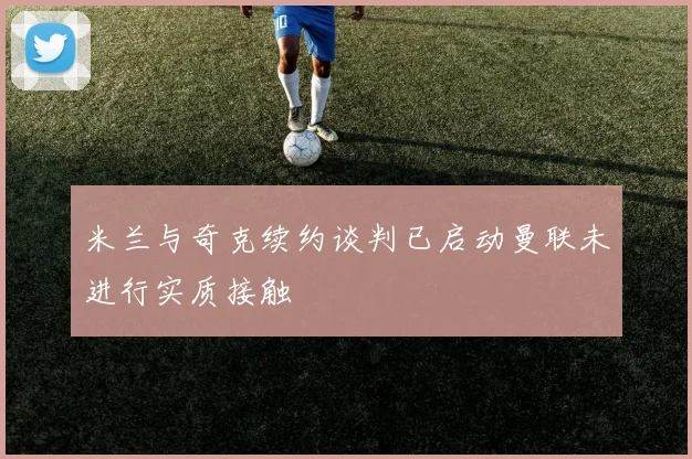 米兰与奇克续约谈判已启动曼联未进行实质接触