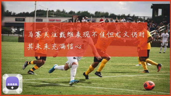 马赛关注戴维表现不佳但尤文仍对其未来充满信心