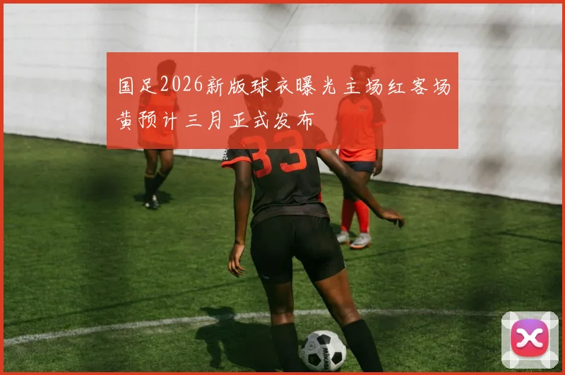 国足2026新版球衣曝光主场红客场黄预计三月正式发布