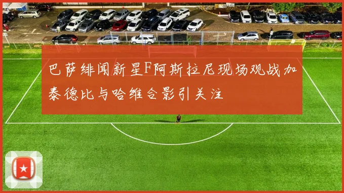 巴萨绯闻新星F阿斯拉尼现场观战加泰德比与哈维合影引关注