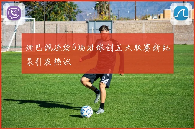 姆巴佩连续6场进球创五大联赛新纪录引发热议