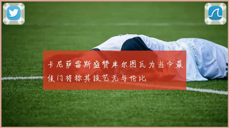 卡尼萨雷斯盛赞库尔图瓦为当今最佳门将称其技艺无与伦比
