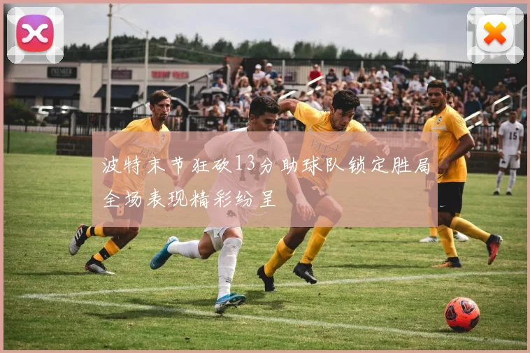 波特末节狂砍13分助球队锁定胜局全场表现精彩纷呈