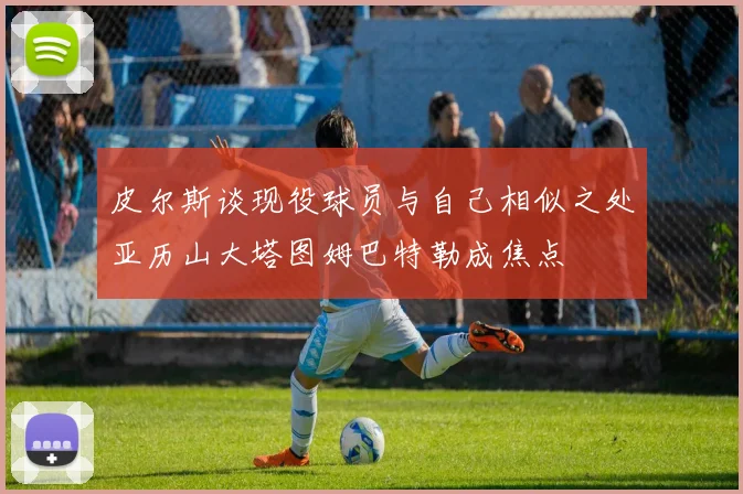 皮尔斯谈现役球员与自己相似之处亚历山大塔图姆巴特勒成焦点