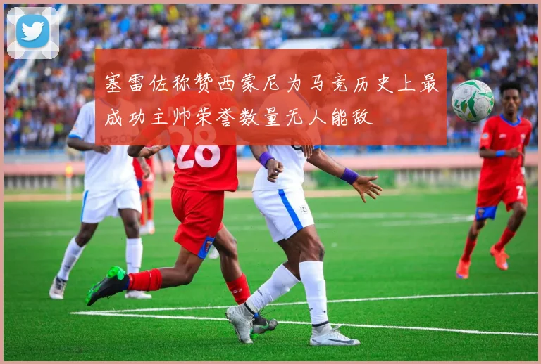 塞雷佐称赞西蒙尼为马竞历史上最成功主帅荣誉数量无人能敌