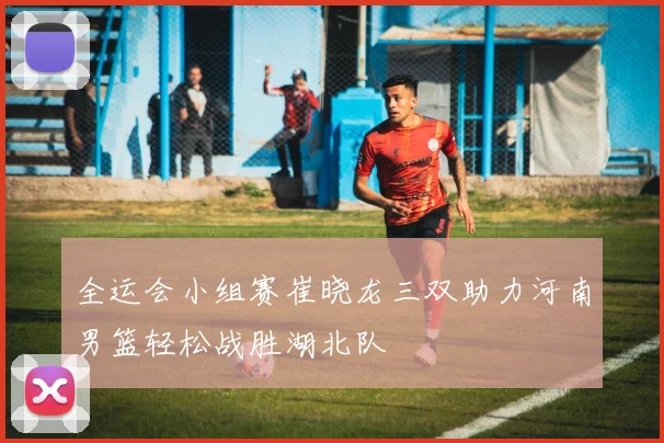 全运会小组赛崔晓龙三双助力河南男篮轻松战胜湖北队