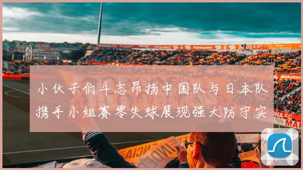 小伙子们斗志昂扬中国队与日本队携手小组赛零失球展现强大防守实力