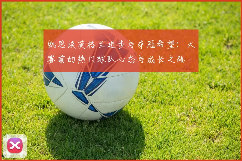 凯恩谈英格兰进步与夺冠希望：大赛前的热门球队心态与成长之路