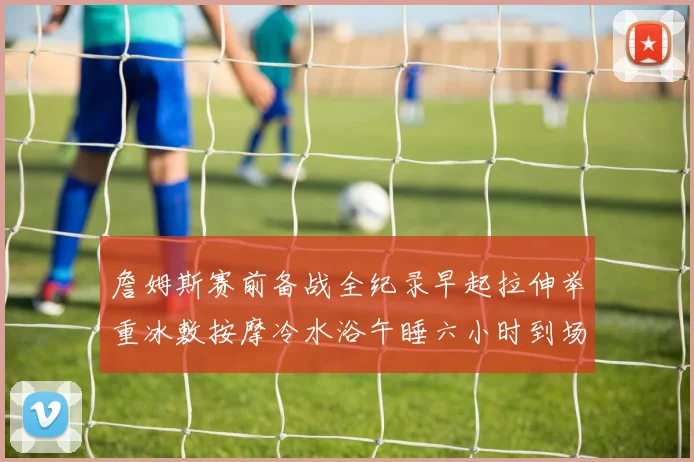 詹姆斯赛前备战全纪录早起拉伸举重冰敷按摩冷水浴午睡六小时到场准备