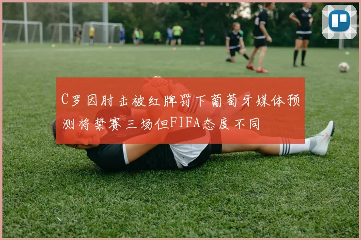 C罗因肘击被红牌罚下葡萄牙媒体预测将禁赛三场但FIFA态度不同