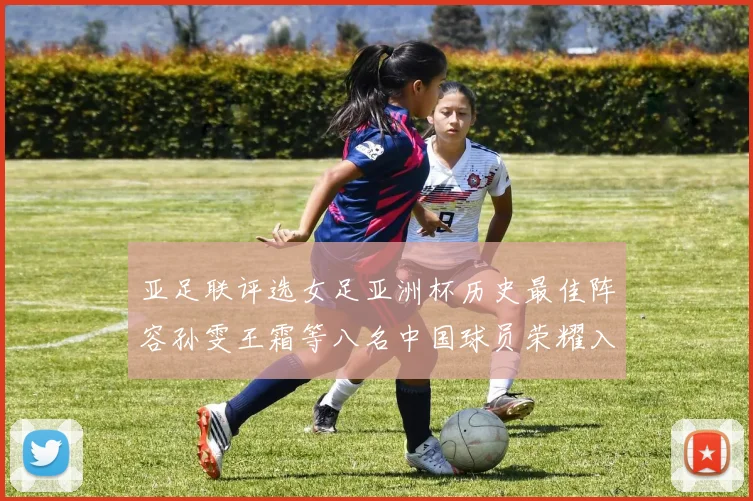 亚足联评选女足亚洲杯历史最佳阵容孙雯王霜等八名中国球员荣耀入选