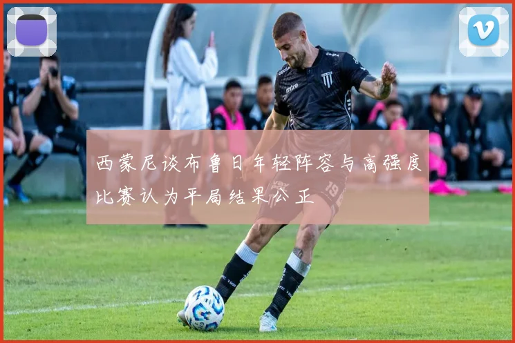 西蒙尼谈布鲁日年轻阵容与高强度比赛认为平局结果公正